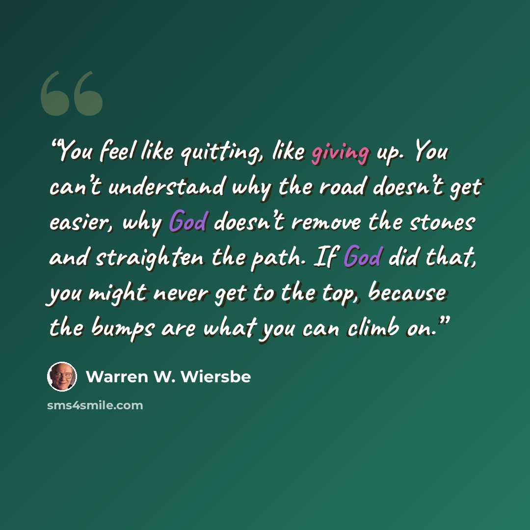 “You feel like quitting, like giving up. You can’t understand why the road doesn’t get easier, why God doesn’t remove the stones and straighten the path. If God did that, you might never get to the top, because the bumps are what you can climb on.” quote by Warren W. Wiersbe