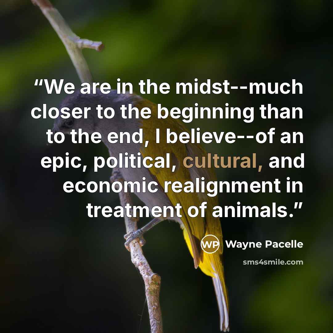 “We are in the midst--much closer to the beginning than to the end, I believe--of an epic, political, cultural, and economic realignment in treatment of animals.” quote by Wayne Pacelle