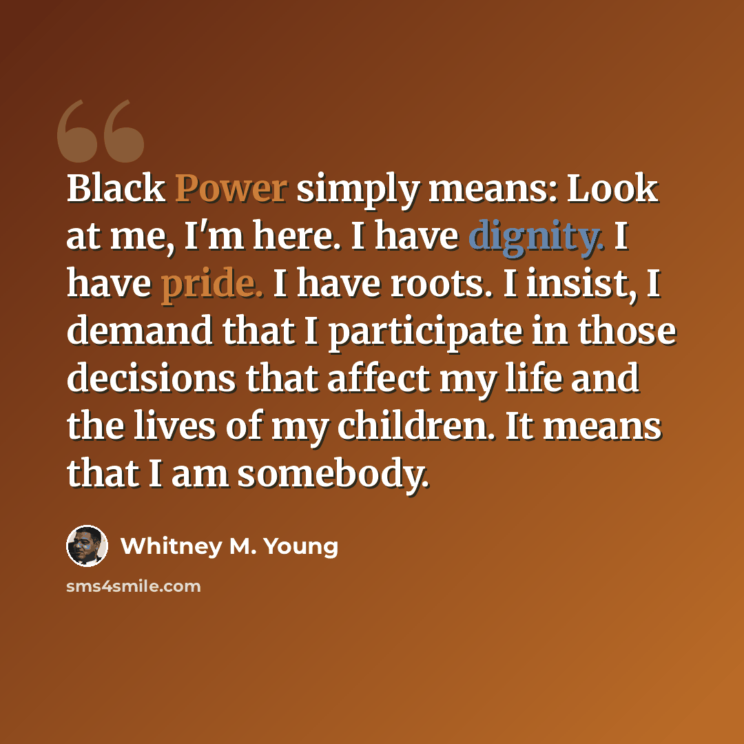 “Black Power simply means: Look at me, I'm here. I have dignity. I have pride. I have roots. I insist, I demand that I participate in those decisions that affect my life and the lives of my children. It means that I am somebody.” quote by Whitney M. Young