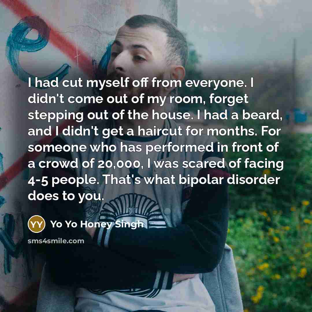 “I had cut myself off from everyone. I didn't come out of my room, forget stepping out of the house. I had a beard, and I didn't get a haircut for months. For someone who has performed in front of a crowd of 20,000, I was scared of facing 4-5 people. That's what bipolar disorder does to you.” quote by Yo Yo Honey Singh