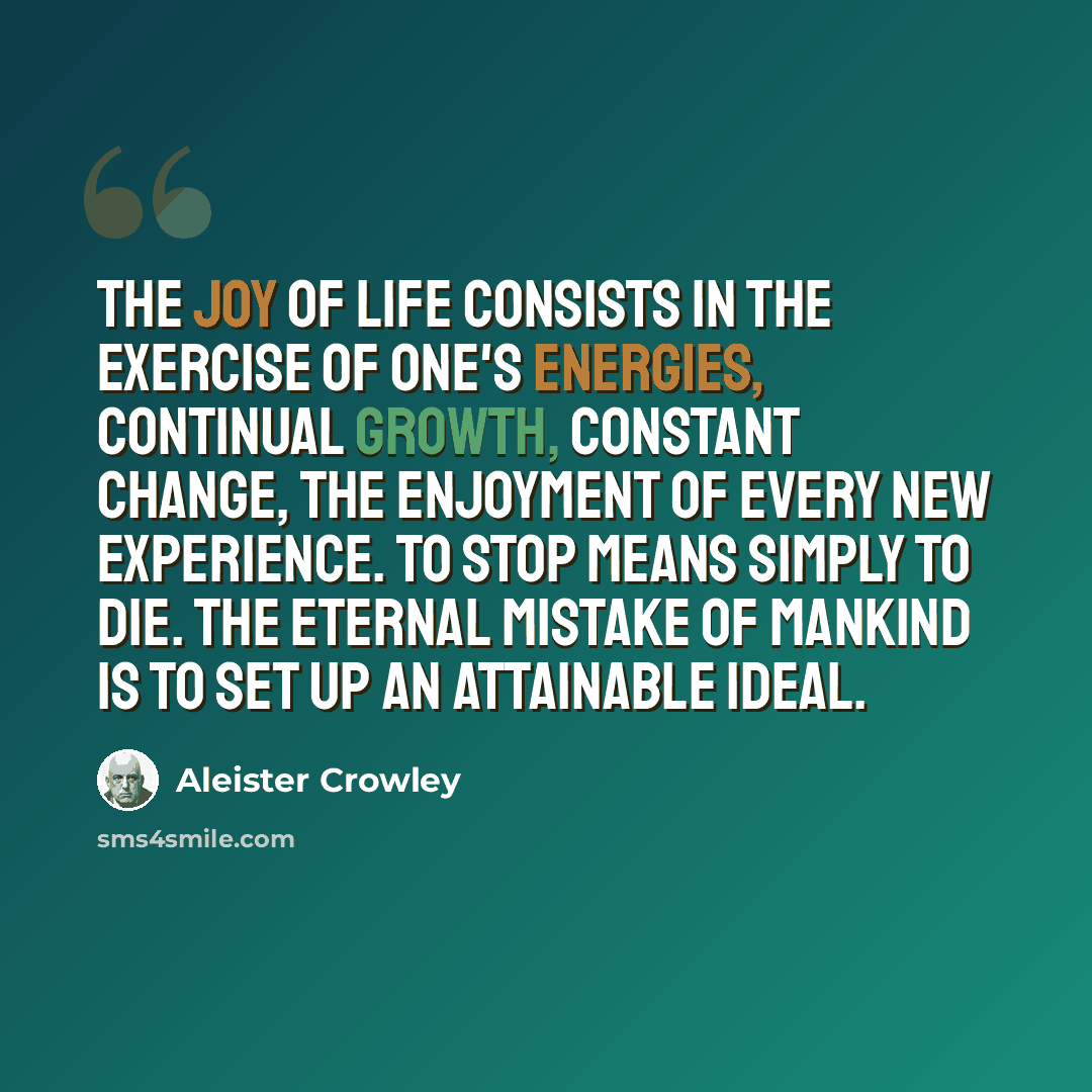 “The joy of life consists in the exercise of one's energies, continual growth, constant change, the enjoyment of every new experience. To stop means simply to die. The eternal mistake of mankind is to set up an attainable ideal.” quote by Aleister Crowley