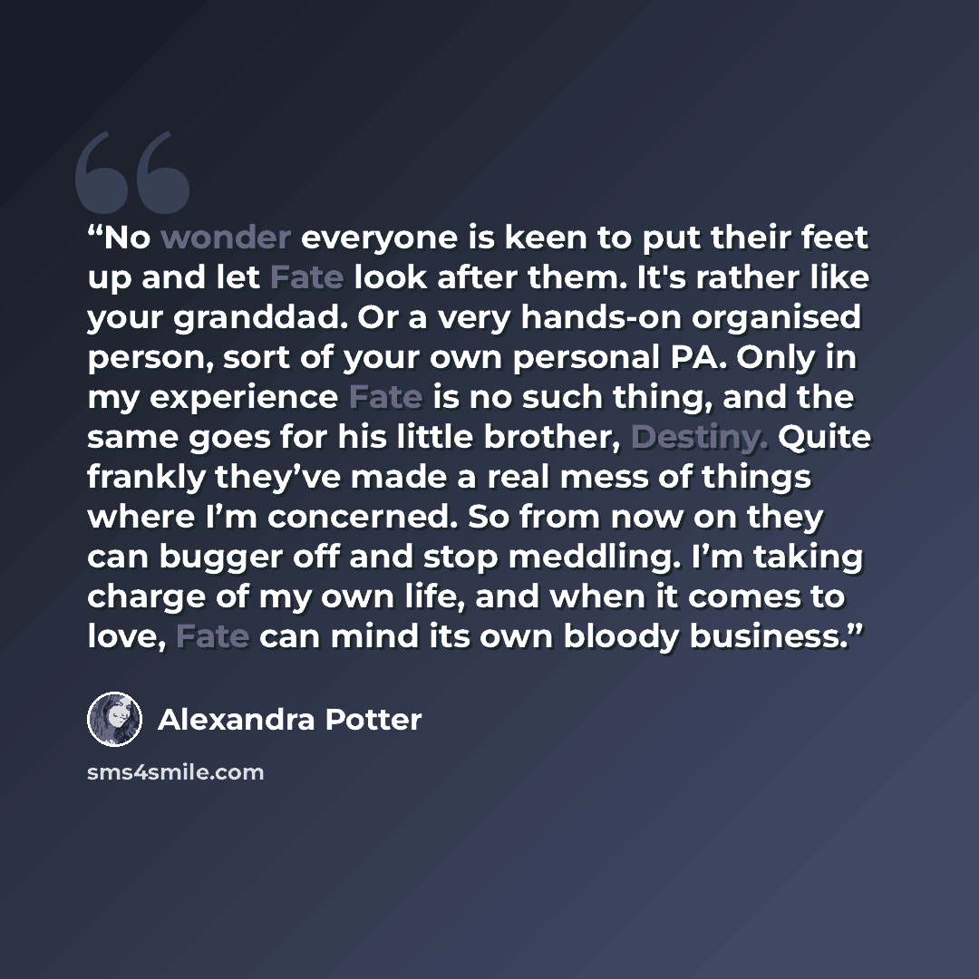 “No wonder everyone is keen to put their feet up and let Fate look after them. It's rather like your granddad. Or a very hands-on organised person, sort of your own personal PA. Only in my experience Fate is no such thing, and the same goes for his little brother, Destiny. Quite frankly they’ve…” quote by Alexandra Potter