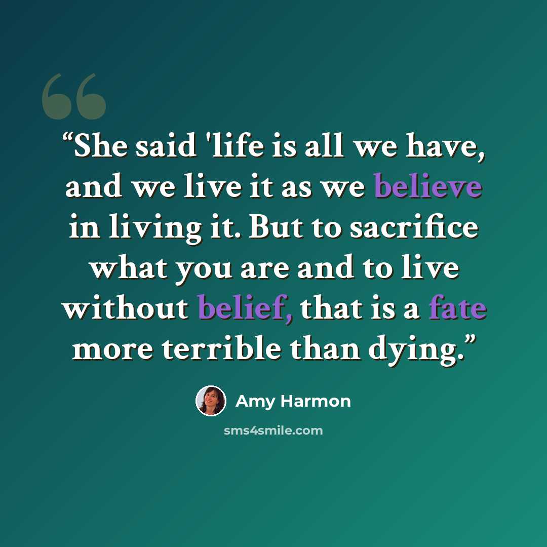 “She said 'life is all we have, and we live it as we believe in living it. But to sacrifice what you are and to live without belief, that is a fate more terrible than dying.” quote by Amy Harmon