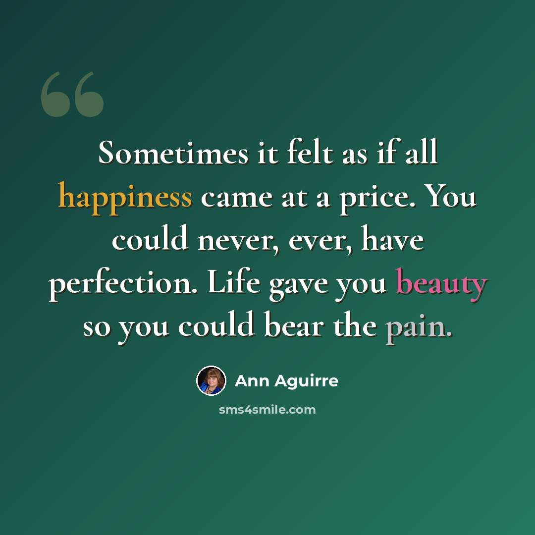 “Sometimes it felt as if all happiness came at a price. You could never, ever, have perfection. Life gave you beauty so you could bear the pain.” quote by Ann Aguirre