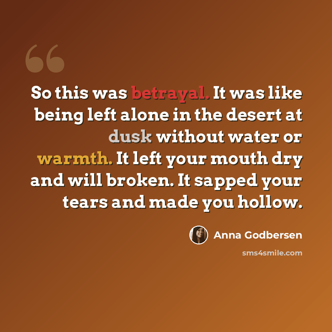 “So this was betrayal. It was like being left alone in the desert at dusk without water or warmth. It left your mouth dry and will broken. It sapped your tears and made you hollow.” quote by Anna Godbersen