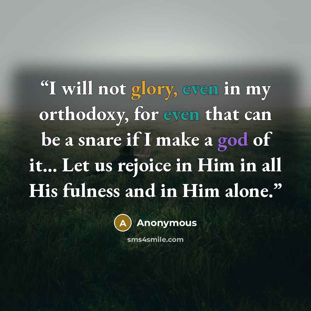 “I will not glory, even in my orthodoxy, for even that can be a snare if I make a god of it... Let us rejoice in Him in all His fulness and in Him alone.” quote by Anonymous