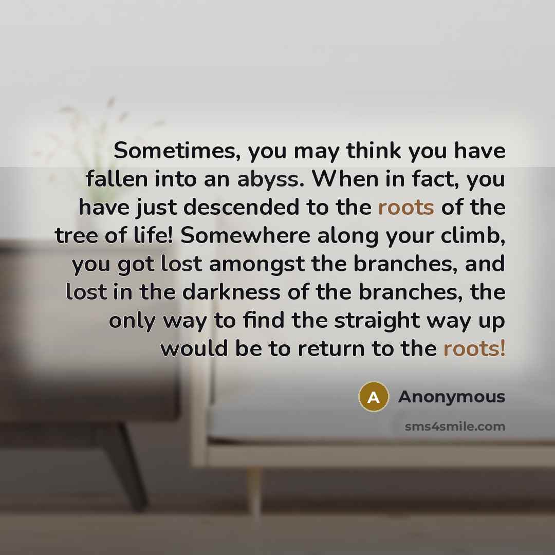 “Sometimes, you may think you have fallen into an abyss. When in fact, you have just descended to the roots of the tree of life! Somewhere along your climb, you got lost amongst the branches, and lost in the darkness of the branches, the only way to find the straight way up would be to return to…” quote by Anonymous