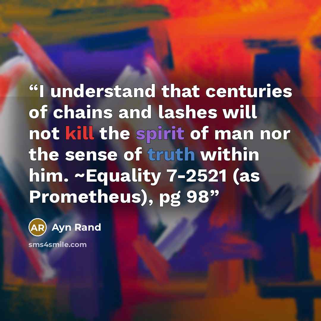 “I understand that centuries of chains and lashes will not kill the spirit of man nor the sense of truth within him. ~Equality 7-2521 (as Prometheus), pg 98” quote by Ayn Rand