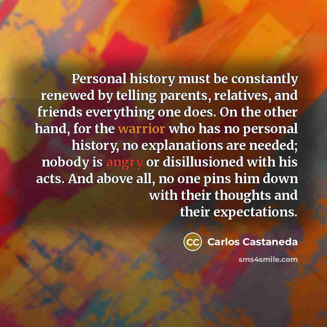 “Personal history must be constantly renewed by telling parents, relatives, and friends everything one does. On the other hand, for the warrior who has no personal history, no explanations are needed; nobody is angry or disillusioned with his acts. And above all, no one pins him down with their…” quote by Carlos Castaneda