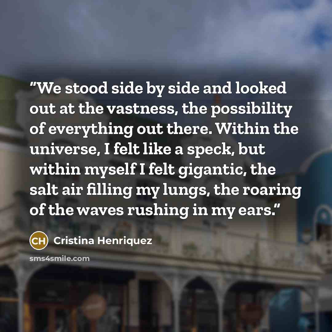 “We stood side by side and looked out at the vastness, the possibility of everything out there. Within the universe, I felt like a speck, but within myself I felt gigantic, the salt air filling my lungs, the roaring of the waves rushing in my ears.” quote by Cristina Henriquez
