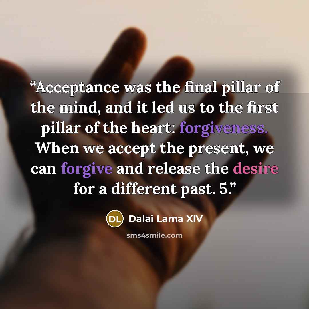 “Acceptance was the final pillar of the mind, and it led us to the first pillar of the heart: forgiveness. When we accept the present, we can forgive and release the desire for a different past. 5.” quote by Dalai Lama XIV