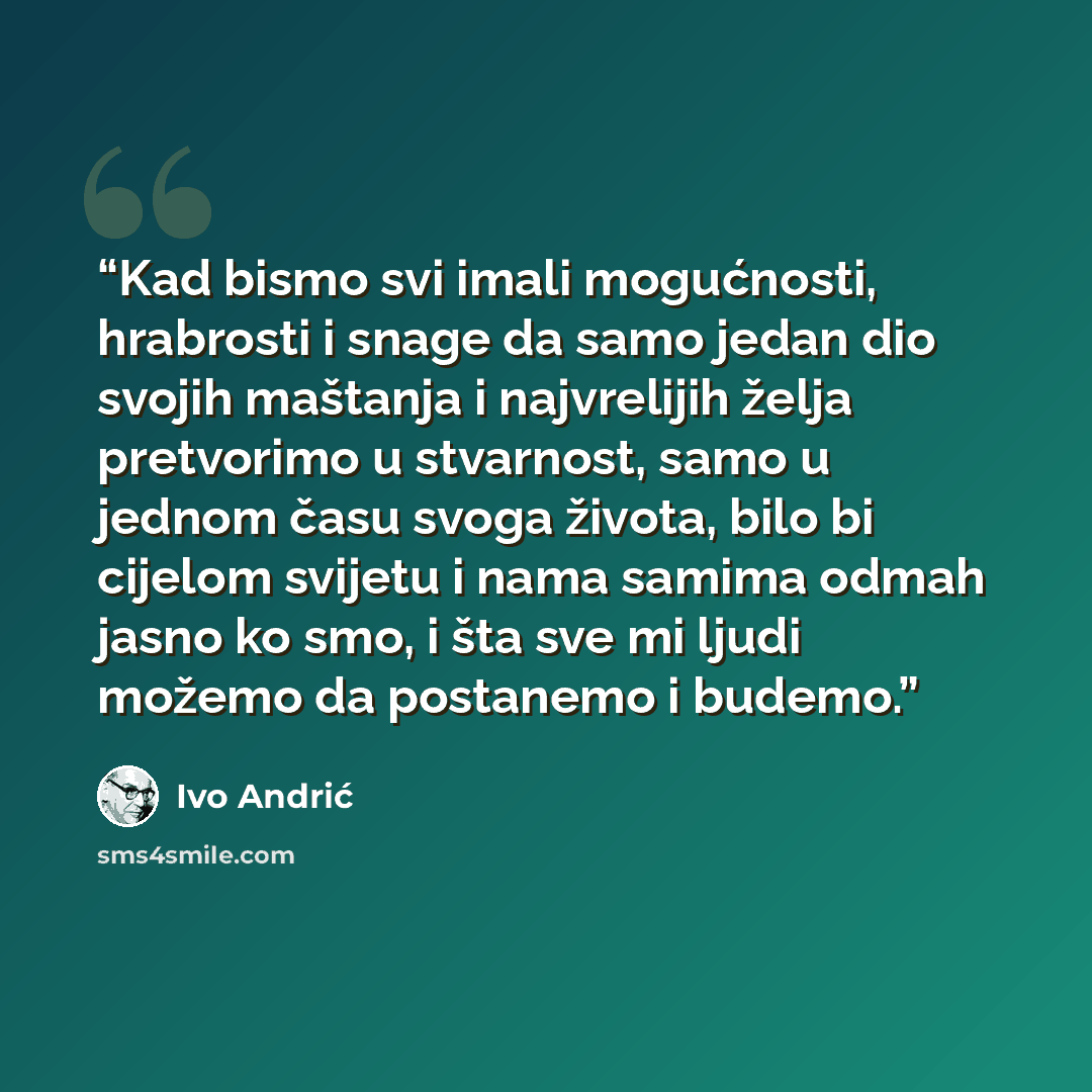 “Kad bismo svi imali mogućnosti, hrabrosti i snage da samo jedan dio svojih maštanja i najvrelijih želja pretvorimo u stvarnost, samo u jednom času svoga života, bilo bi cijelom svijetu i nama samima odmah jasno ko smo, i šta sve mi ljudi možemo da postanemo i budemo.” quote by Ivo Andrić