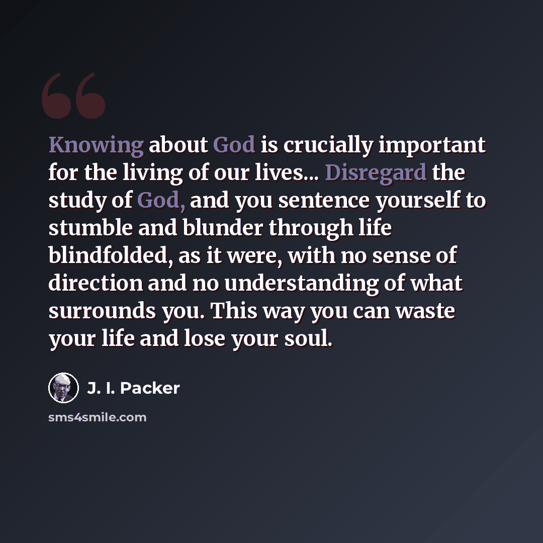 “Knowing about God is crucially important for the living of our lives... Disregard the study of God, and you sentence yourself to stumble and blunder through life blindfolded, as it were, with no sense of direction and no understanding of what surrounds you. This way you can waste your life and…” quote by J. I. Packer