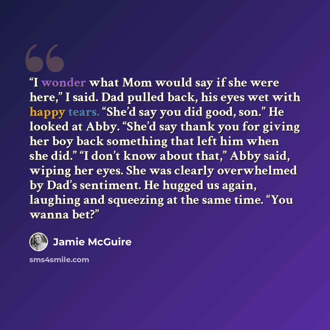 “I wonder what Mom would say if she were here,” I said. Dad pulled back, his eyes wet with happy tears. “She’d say you did good, son.” He looked at Abby. “She’d say thank you for giving her boy back something that left him when she did.” “I don’t know about that,” Abby said, wiping her eyes. She…” quote by Jamie McGuire