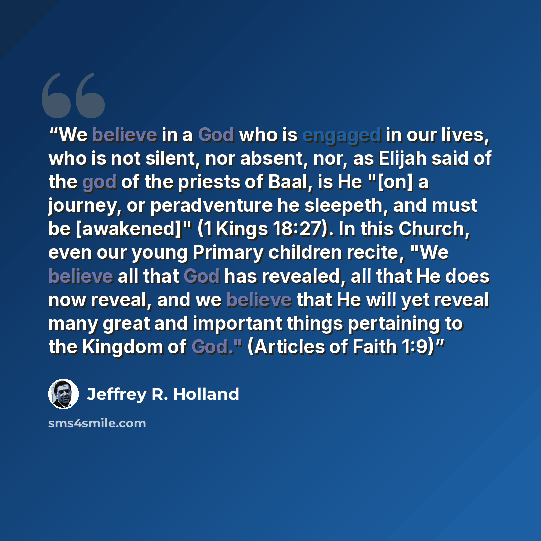 “We believe in a God who is engaged in our lives, who is not silent, nor absent, nor, as Elijah said of the god of the priests of Baal, is He "[on] a journey, or peradventure he sleepeth, and must be [awakened]" (1 Kings 18:27). In this Church, even our young Primary children recite, "We believe…” quote by Jeffrey R. Holland