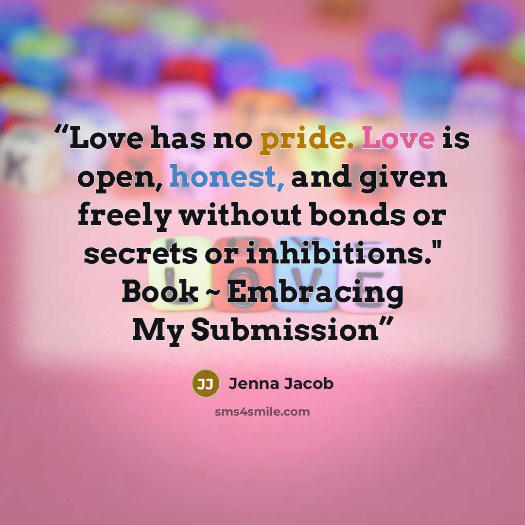 “Love has no pride. Love is open, honest, and given freely without bonds or secrets or inhibitions." Book ~ Embracing My Submission” quote by Jenna Jacob