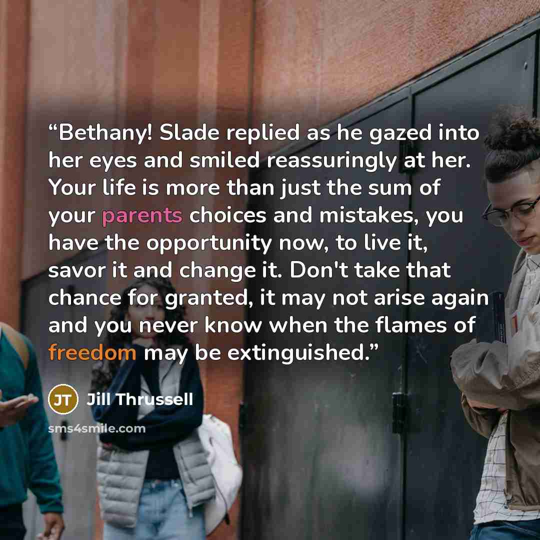 “Bethany! Slade replied as he gazed into her eyes and smiled reassuringly at her. Your life is more than just the sum of your parents choices and mistakes, you have the opportunity now, to live it, savor it and change it. Don't take that chance for granted, it may not arise again and you never know…” quote by Jill Thrussell