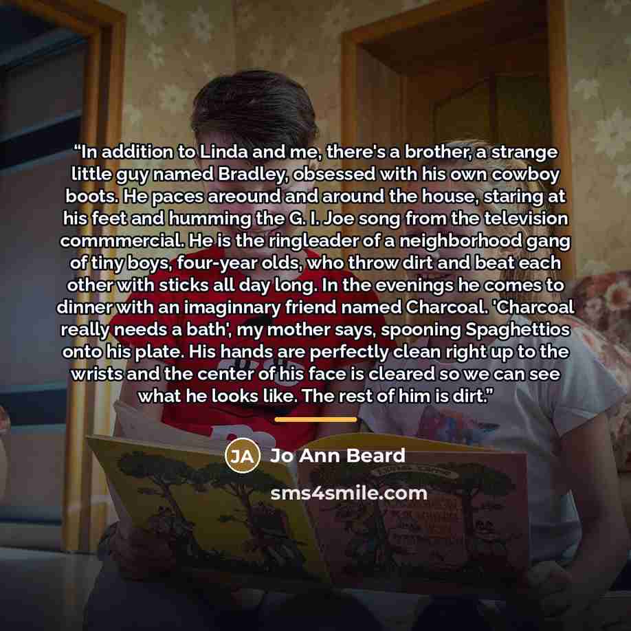 “In addition to Linda and me, there's a brother, a strange little guy named Bradley, obsessed with his own cowboy boots. He paces areound and around the house, staring at his feet and humming the G. I. Joe song from the television commmercial. He is the ringleader of a neighborhood gang of tiny…” quote by Jo Ann Beard