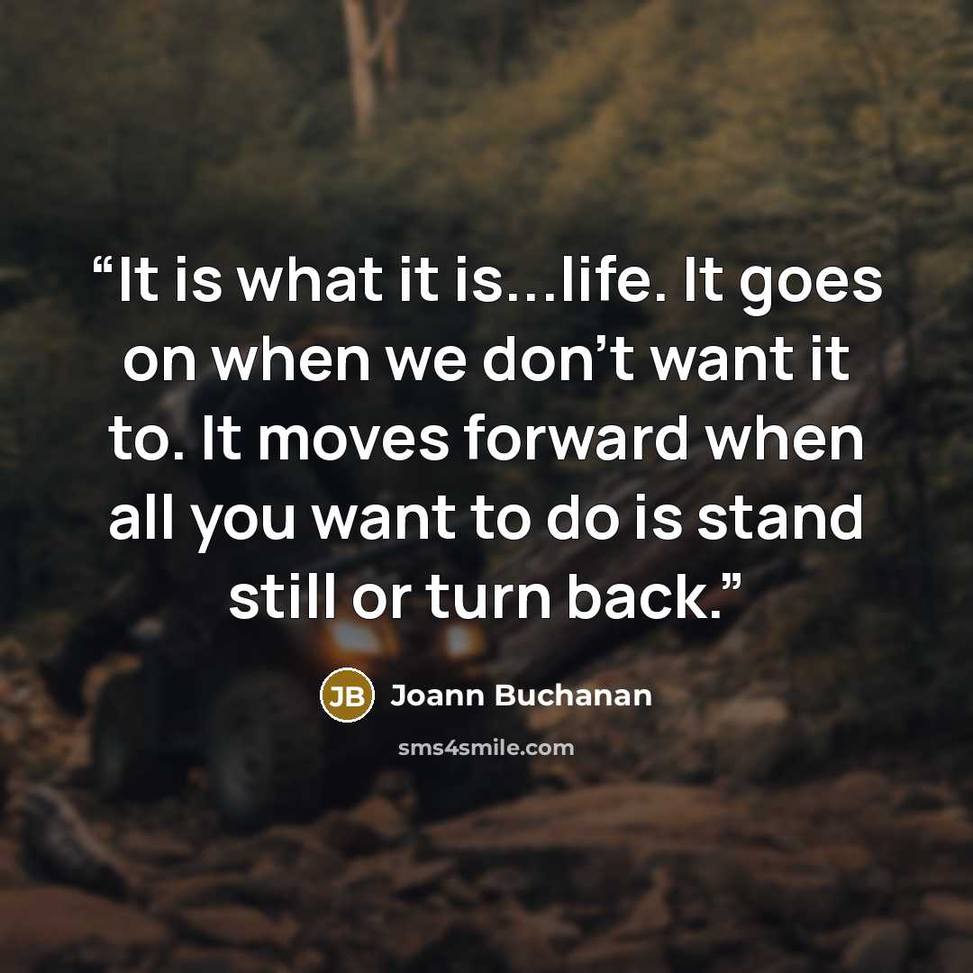 “It is what it is...life. It goes on when we don't want it to. It moves forward when all you want to do is stand still or turn back.” quote by Joann Buchanan