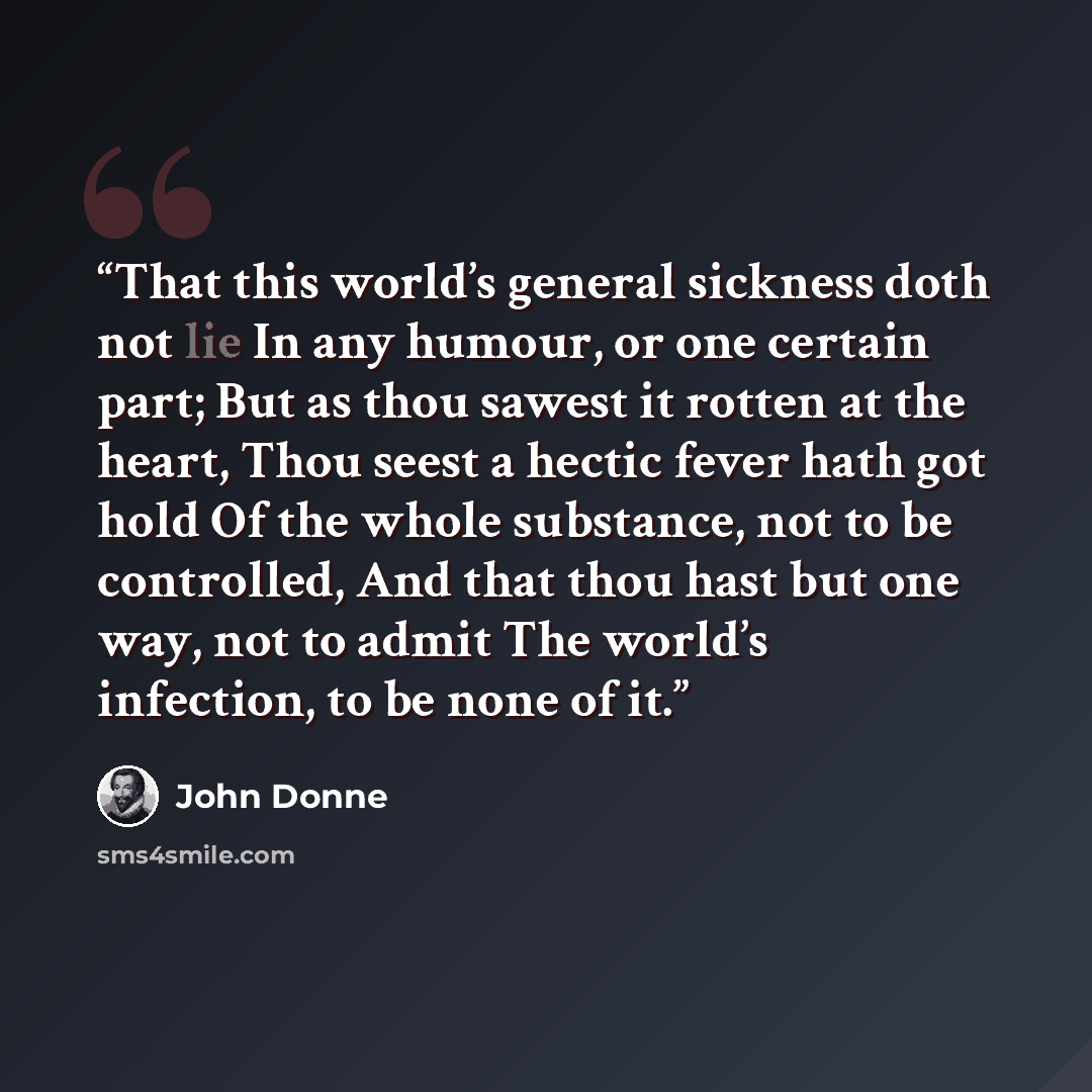 “That this world’s general sickness doth not lie In any humour, or one certain part; But as thou sawest it rotten at the heart, Thou seest a hectic fever hath got hold Of the whole substance, not to be controlled, And that thou hast but one way, not to admit The world’s infection, to be none of it.” quote by John Donne