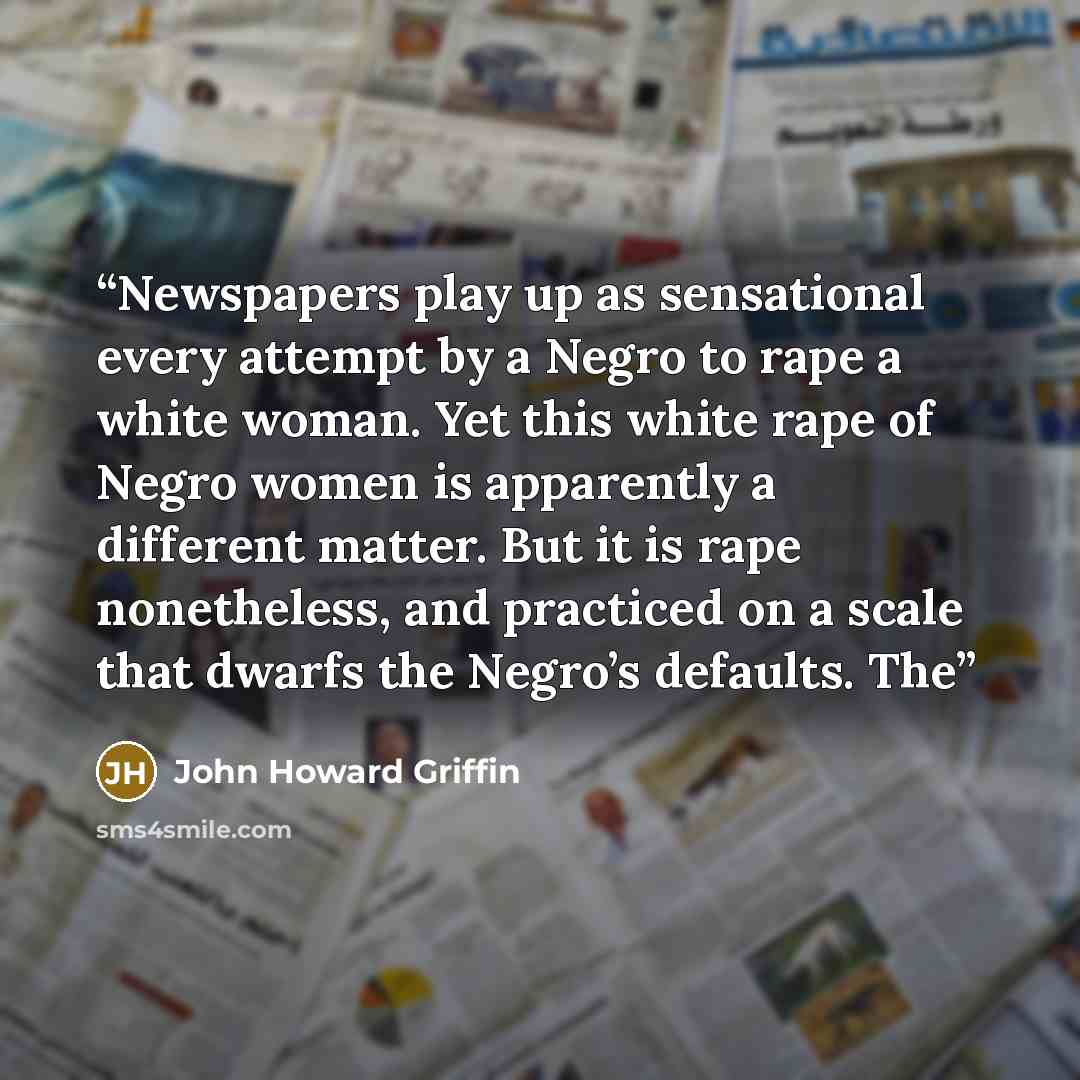“Newspapers play up as sensational every attempt by a Negro to rape a white woman. Yet this white rape of Negro women is apparently a different matter. But it is rape nonetheless, and practiced on a scale that dwarfs the Negro’s defaults. The” quote by John Howard Griffin