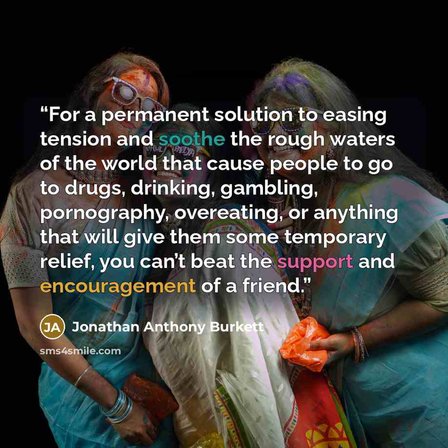 “For a permanent solution to easing tension and soothe the rough waters of the world that cause people to go to drugs, drinking, gambling, pornography, overeating, or anything that will give them some temporary relief, you can’t beat the support and encouragement of a friend.” quote by Jonathan Anthony Burkett