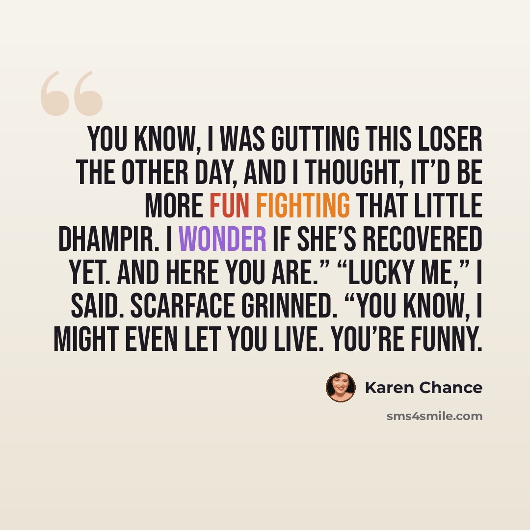 “You know, I was gutting this loser the other day, and I thought, It’d be more fun fighting that little dhampir. I wonder if she’s recovered yet. And here you are.” “Lucky me,” I said. Scarface grinned. “You know, I might even let you live. You’re funny.” quote by Karen Chance