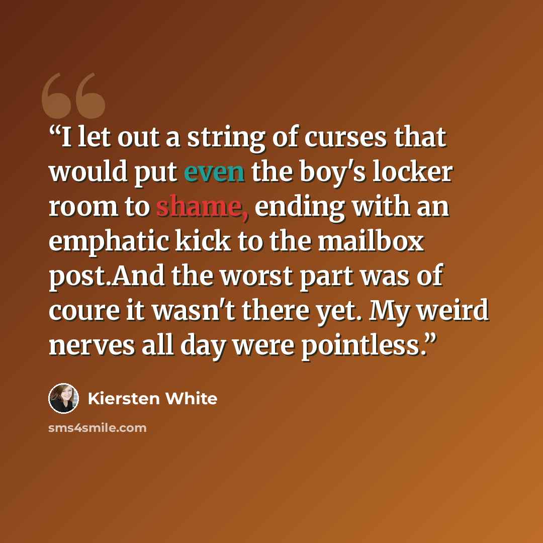 “I let out a string of curses that would put even the boy's locker room to shame, ending with an emphatic kick to the mailbox post.And the worst part was of coure it wasn't there yet. My weird nerves all day were pointless.” quote by Kiersten White