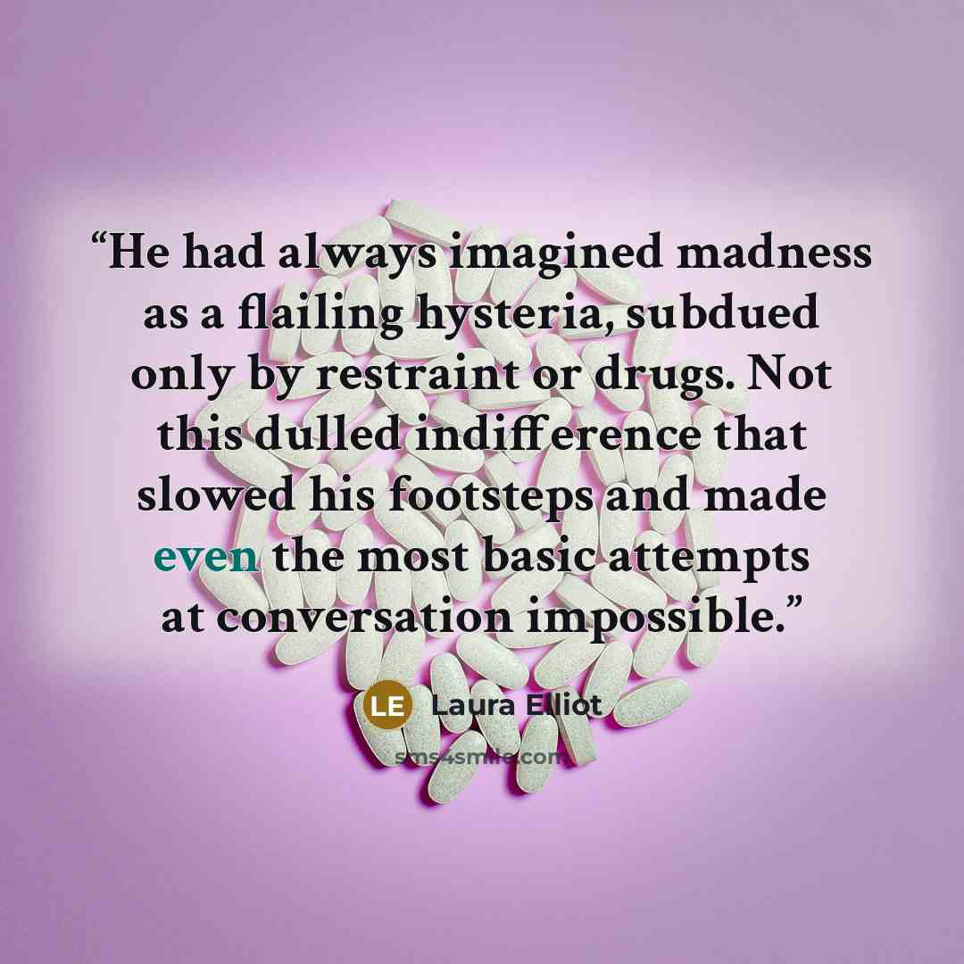 “He had always imagined madness as a flailing hysteria, subdued only by restraint or drugs. Not this dulled indifference that slowed his footsteps and made even the most basic attempts at conversation impossible.” quote by Laura Elliot