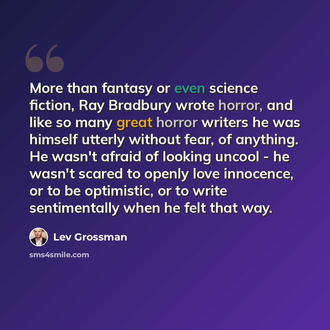 “More than fantasy or even science fiction, Ray Bradbury wrote horror, and like so many great horror writers he was himself utterly without fear, of anything. He wasn't afraid of looking uncool - he wasn't scared to openly love innocence, or to be optimistic, or to write sentimentally when he felt…” quote by Lev Grossman
