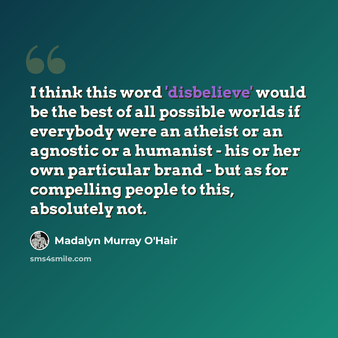 “I think this word 'disbelieve' would be the best of all possible worlds if everybody were an atheist or an agnostic or a humanist - his or her own particular brand - but as for compelling people to this, absolutely not.” quote by Madalyn Murray O'Hair