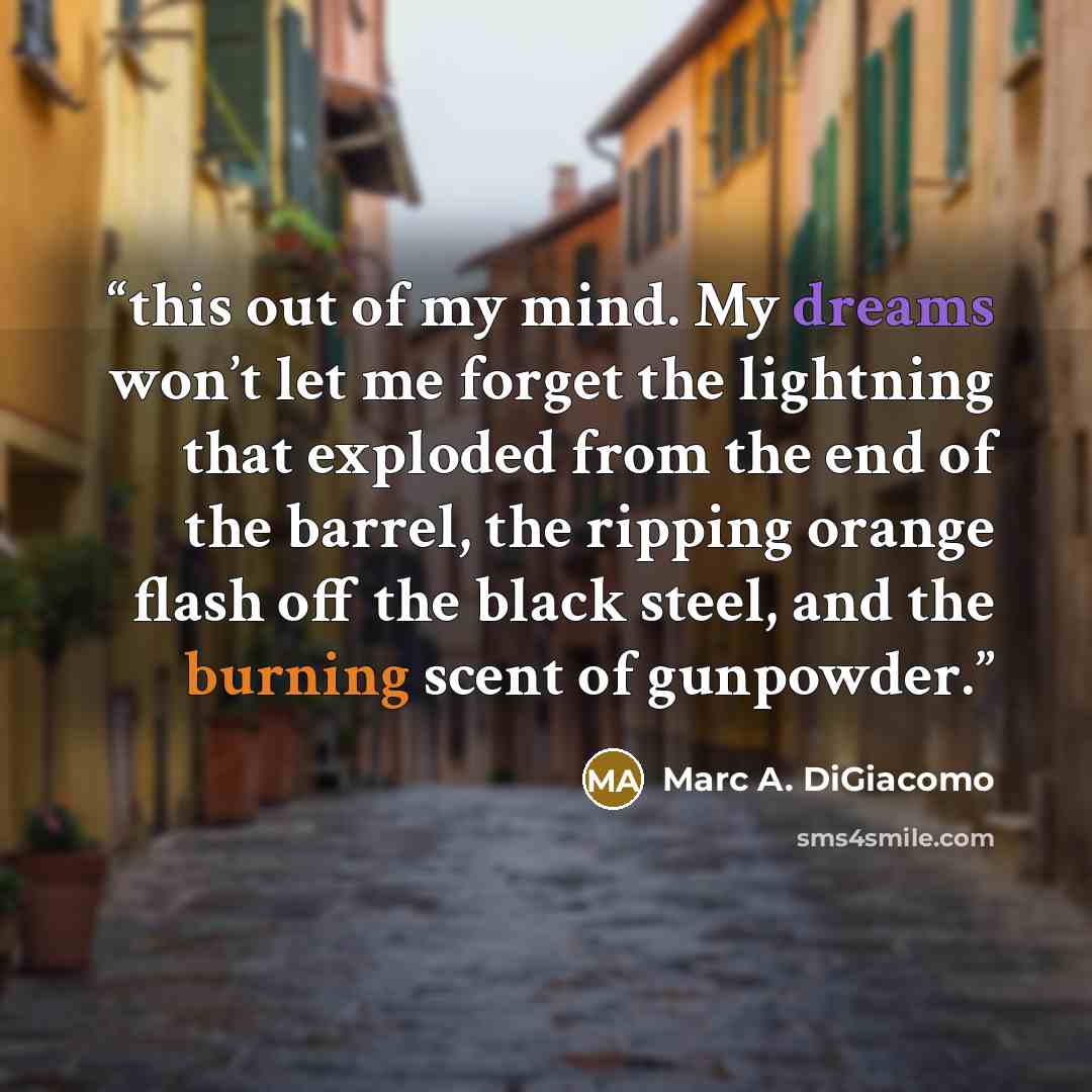 “this out of my mind. My dreams won’t let me forget the lightning that exploded from the end of the barrel, the ripping orange flash off the black steel, and the burning scent of gunpowder.” quote by Marc A. DiGiacomo