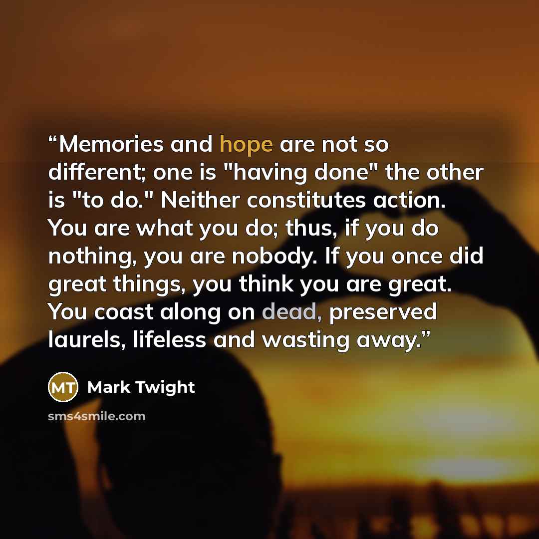 “Memories and hope are not so different; one is "having done" the other is "to do." Neither constitutes action. You are what you do; thus, if you do nothing, you are nobody. If you once did great things, you think you are great. You coast along on dead, preserved laurels, lifeless and wasting away.” quote by Mark Twight