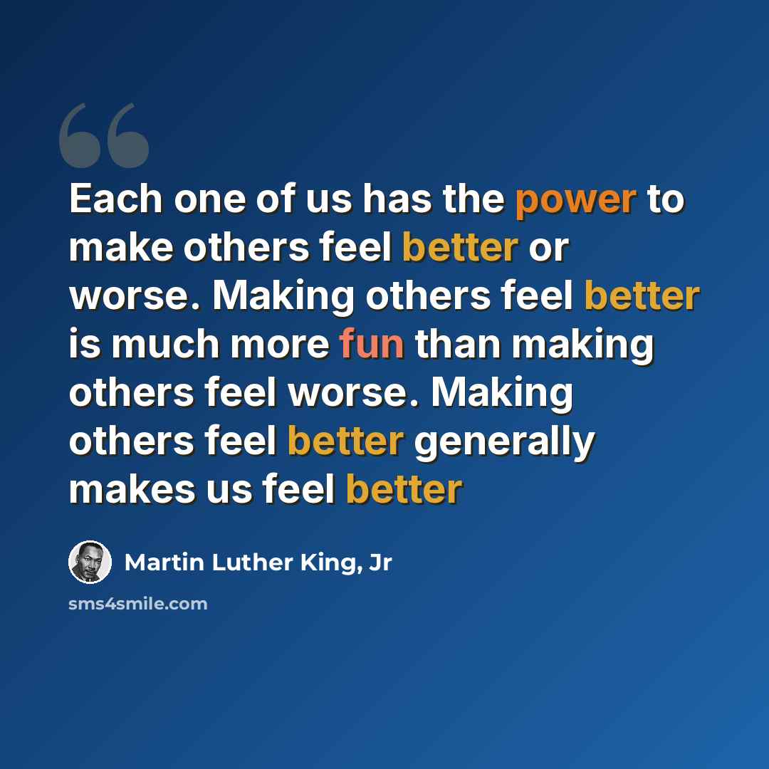 “Each one of us has the power to make others feel better or worse. Making others feel better is much more fun than making others feel worse. Making others feel better generally makes us feel better” quote by Martin Luther King, Jr