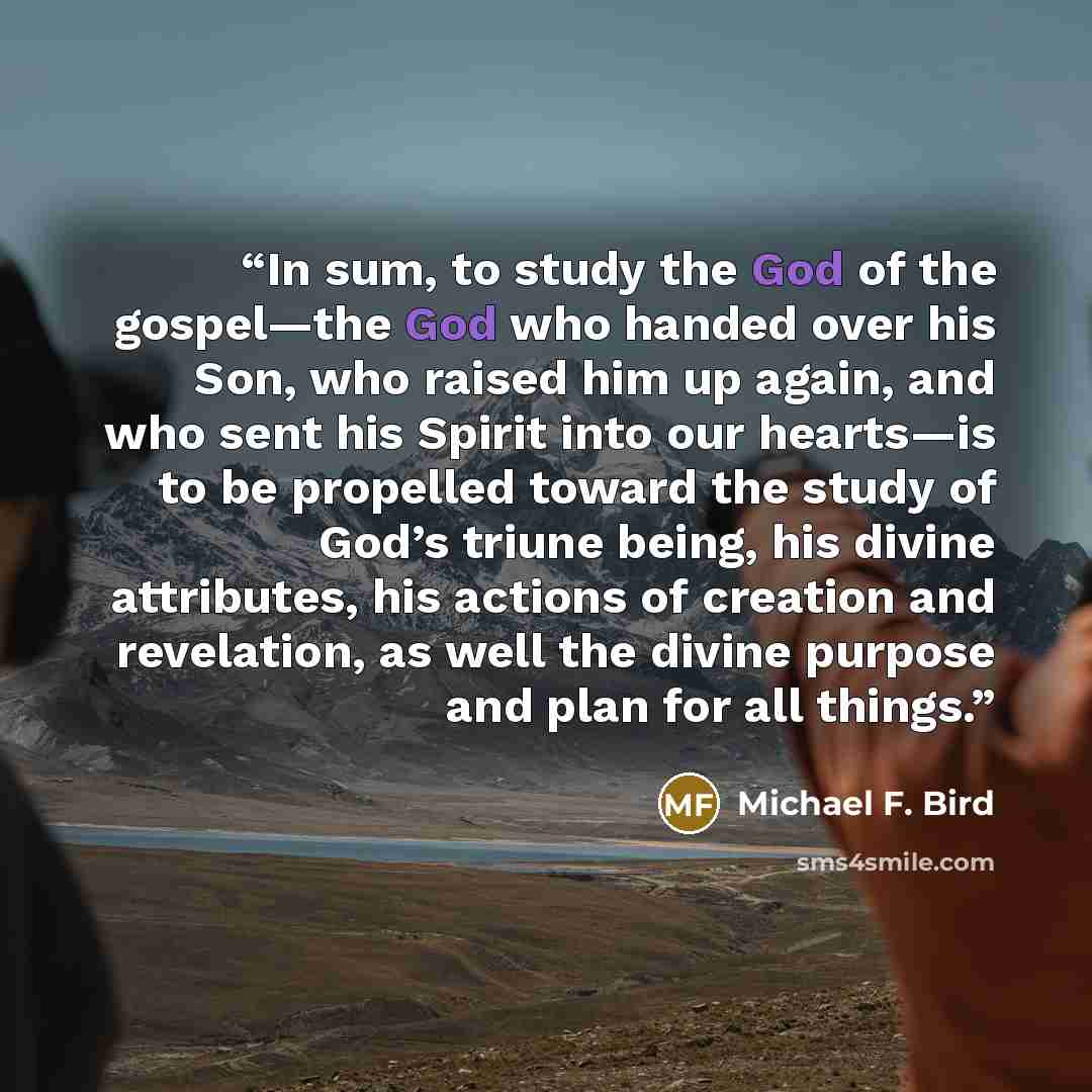 “In sum, to study the God of the gospel—the God who handed over his Son, who raised him up again, and who sent his Spirit into our hearts—is to be propelled toward the study of God’s triune being, his divine attributes, his actions of creation and revelation, as well the divine purpose and plan for…” quote by Michael F. Bird