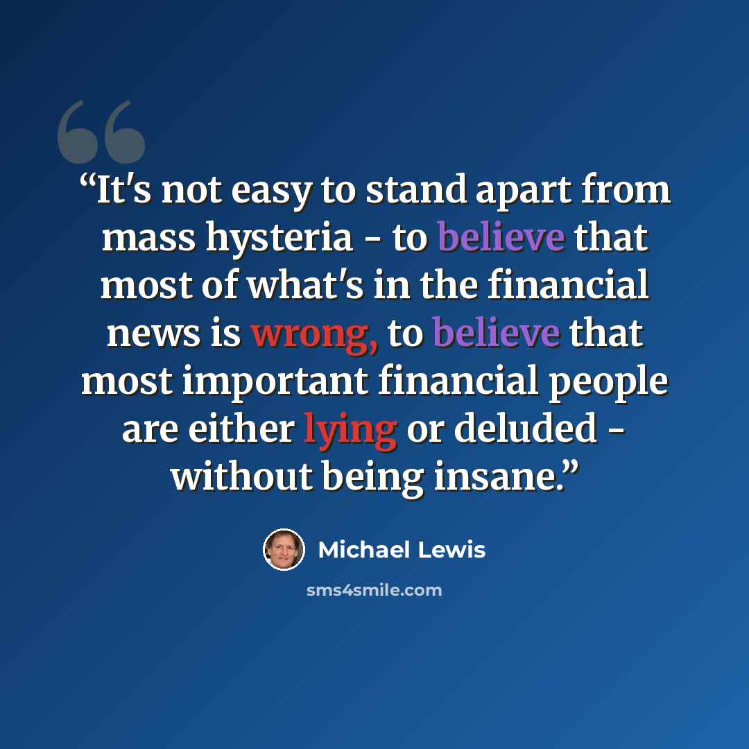 “It's not easy to stand apart from mass hysteria - to believe that most of what's in the financial news is wrong, to believe that most important financial people are either lying or deluded - without being insane.” quote by Michael Lewis