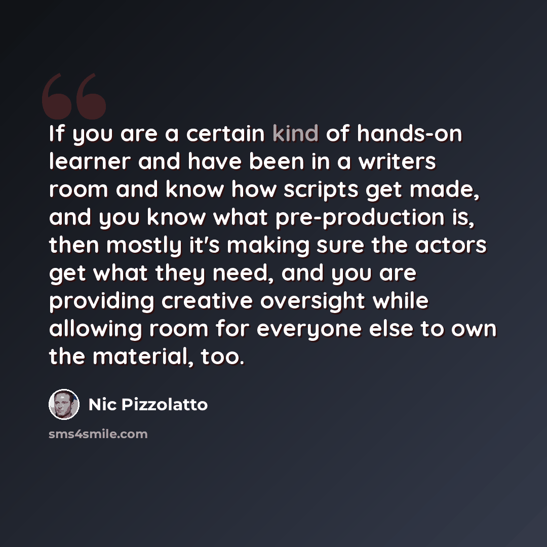 “If you are a certain kind of hands-on learner and have been in a writers room and know how scripts get made, and you know what pre-production is, then mostly it's making sure the actors get what they need, and you are providing creative oversight while allowing room for everyone else to own the…” quote by Nic Pizzolatto