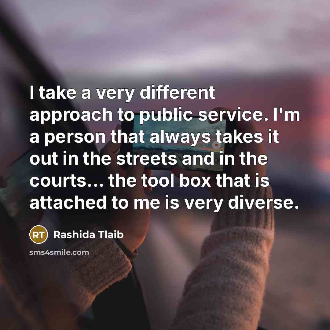 “I take a very different approach to public service. I'm a person that always takes it out in the streets and in the courts... the tool box that is attached to me is very diverse.” quote by Rashida Tlaib
