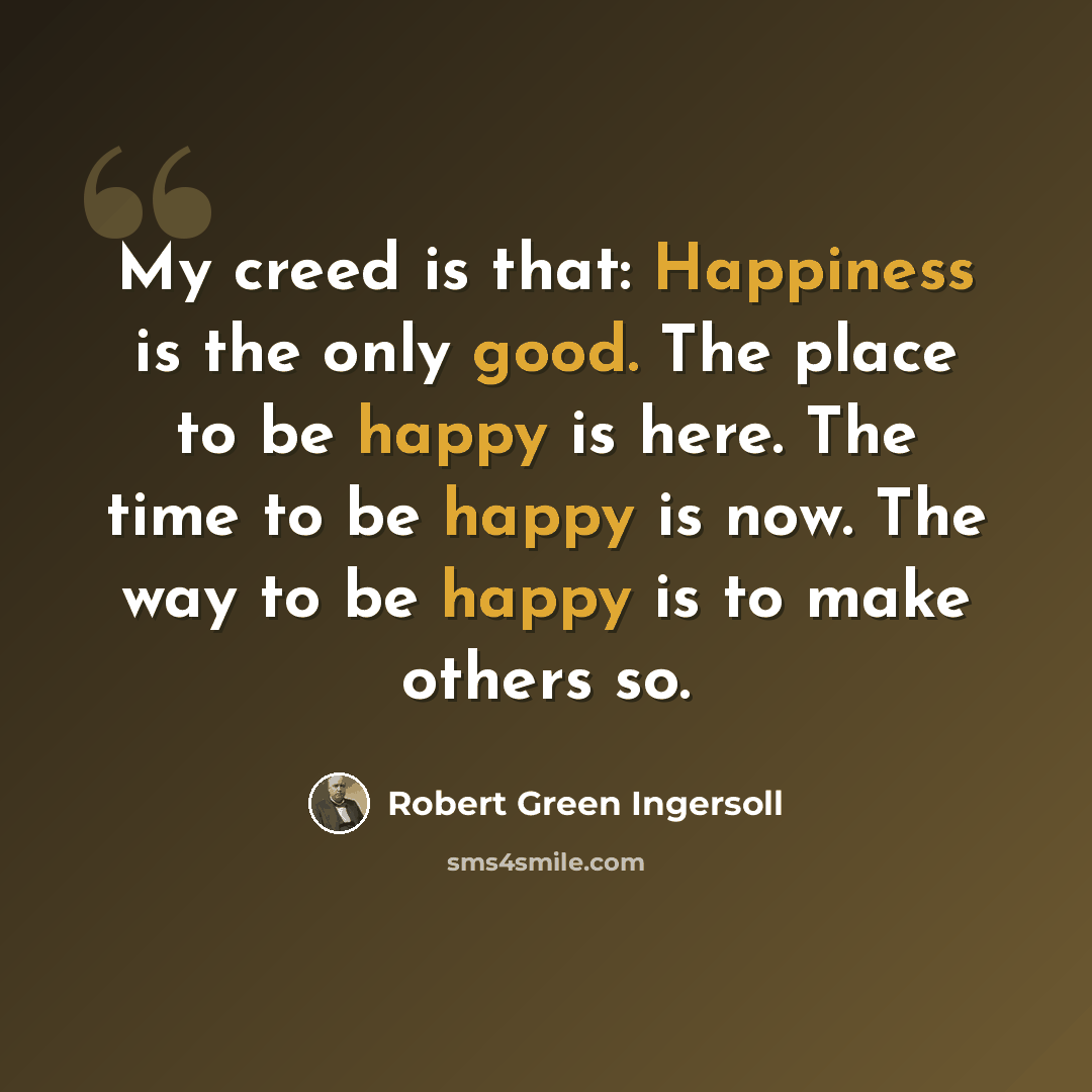 “My creed is that: Happiness is the only good. The place to be happy is here. The time to be happy is now. The way to be happy is to make others so.” quote by Robert Green Ingersoll