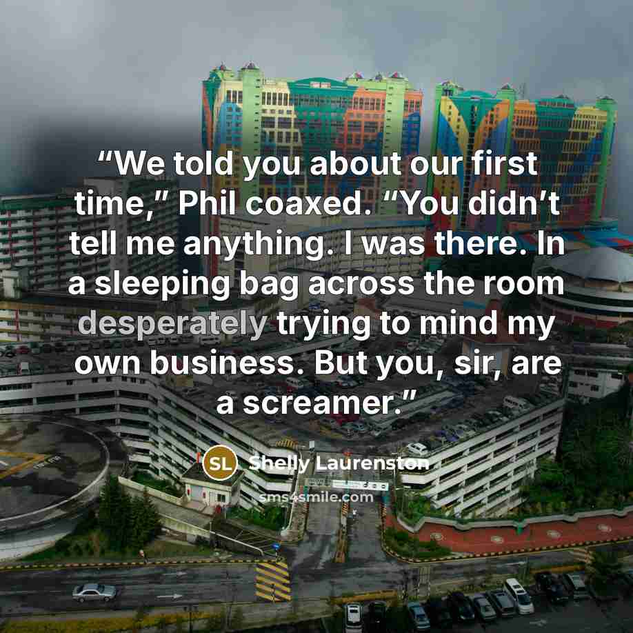 “We told you about our first time,” Phil coaxed. “You didn’t tell me anything. I was there. In a sleeping bag across the room desperately trying to mind my own business. But you, sir, are a screamer.” quote by Shelly Laurenston