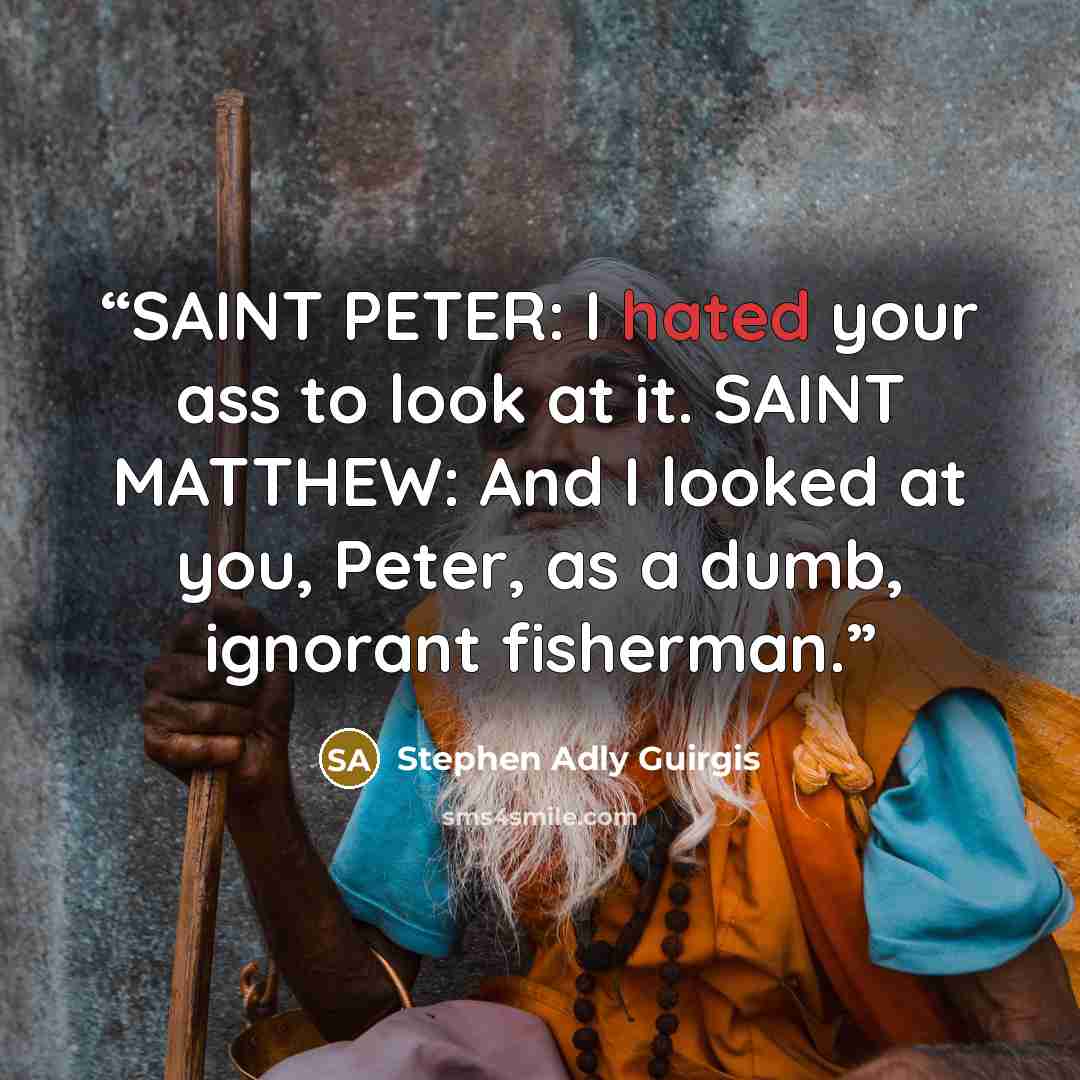 “SAINT PETER: I hated your ass to look at it. SAINT MATTHEW: And I looked at you, Peter, as a dumb, ignorant fisherman.” quote by Stephen Adly Guirgis