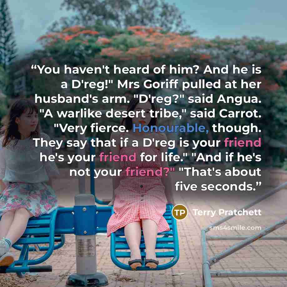 “You haven't heard of him? And he is a D'reg!" Mrs Goriff pulled at her husband's arm. "D'reg?" said Angua. "A warlike desert tribe," said Carrot. "Very fierce. Honourable, though. They say that if a D'reg is your friend he's your friend for life." "And if he's not your friend?" "That's about five…” quote by Terry Pratchett