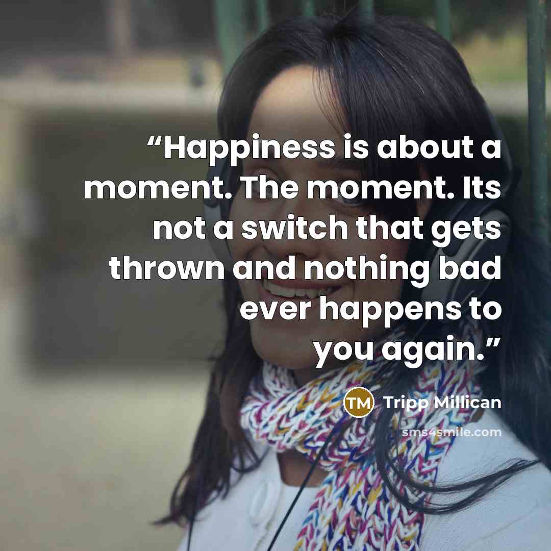 “Happiness is about a moment. The moment. Its not a switch that gets thrown and nothing bad ever happens to you again.” quote by Tripp Millican