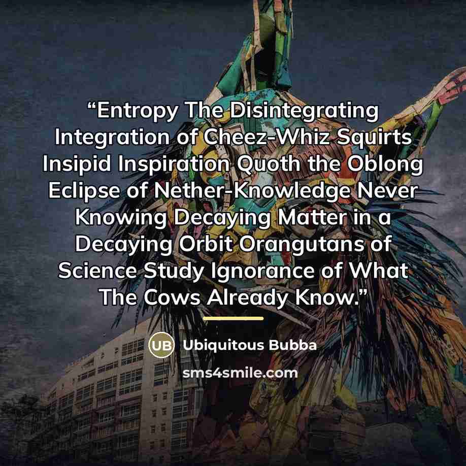 “Entropy The Disintegrating Integration of Cheez-Whiz Squirts Insipid Inspiration Quoth the Oblong Eclipse of Nether-Knowledge Never Knowing Decaying Matter in a Decaying Orbit Orangutans of Science Study Ignorance of What The Cows Already Know.” quote by Ubiquitous Bubba