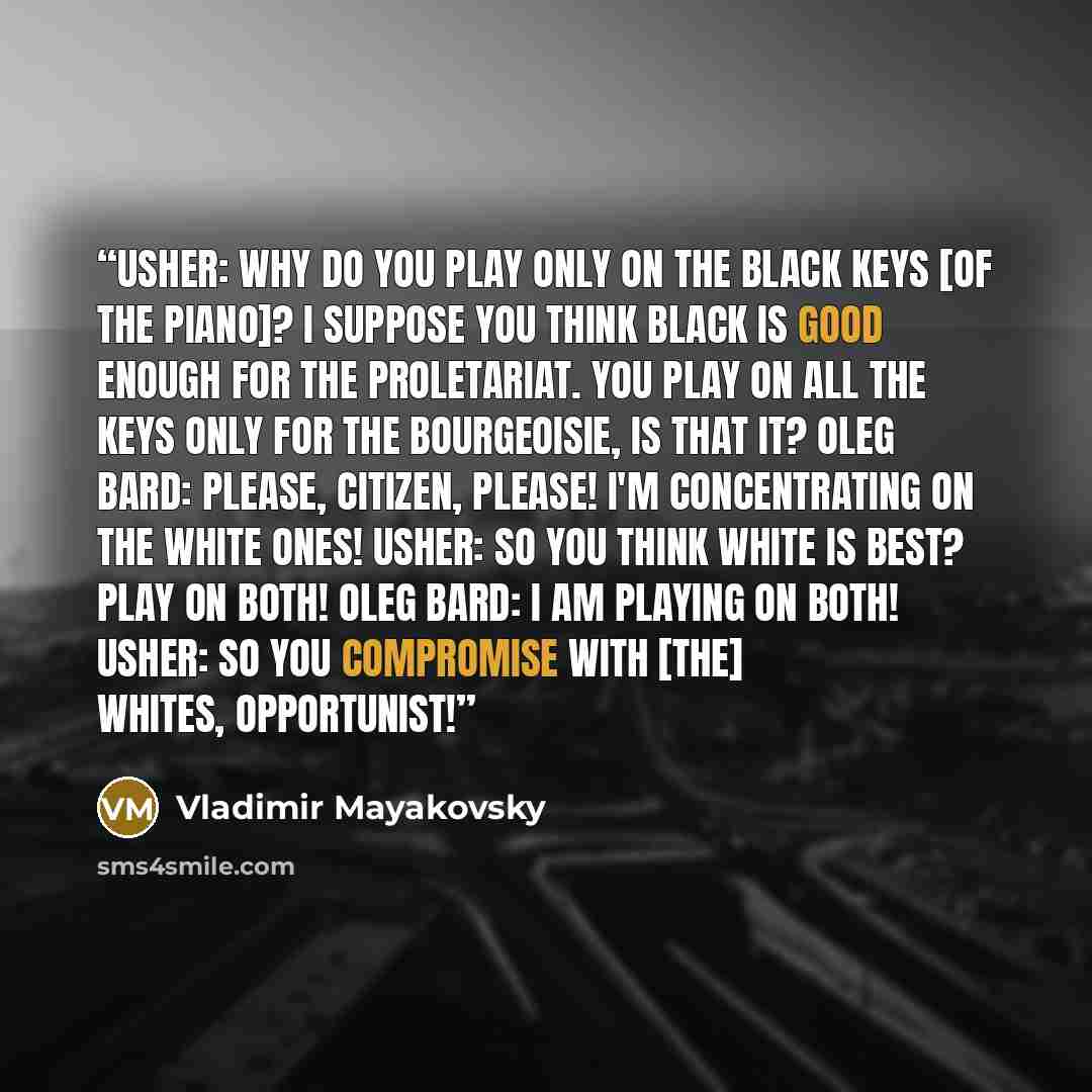 “Usher: Why do you play only on the black keys [of the piano]? I suppose you think black is good enough for the proletariat. You play on all the keys only for the bourgeoisie, is that it? Oleg Bard: Please, citizen, please! I'm concentrating on the white ones! Usher: So you think white is best?…” quote by Vladimir Mayakovsky