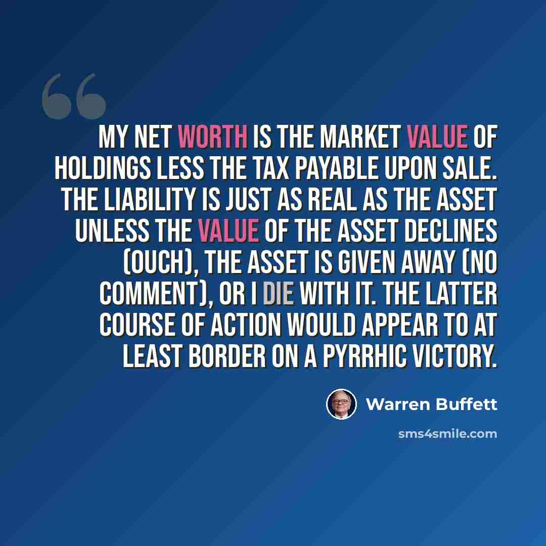 “My net worth is the market value of holdings less the tax payable upon sale. The liability is just as real as the asset unless the value of the asset declines (ouch), the asset is given away (no comment), or I die with it. The latter course of action would appear to at least border on a Pyrrhic…” quote by Warren Buffett