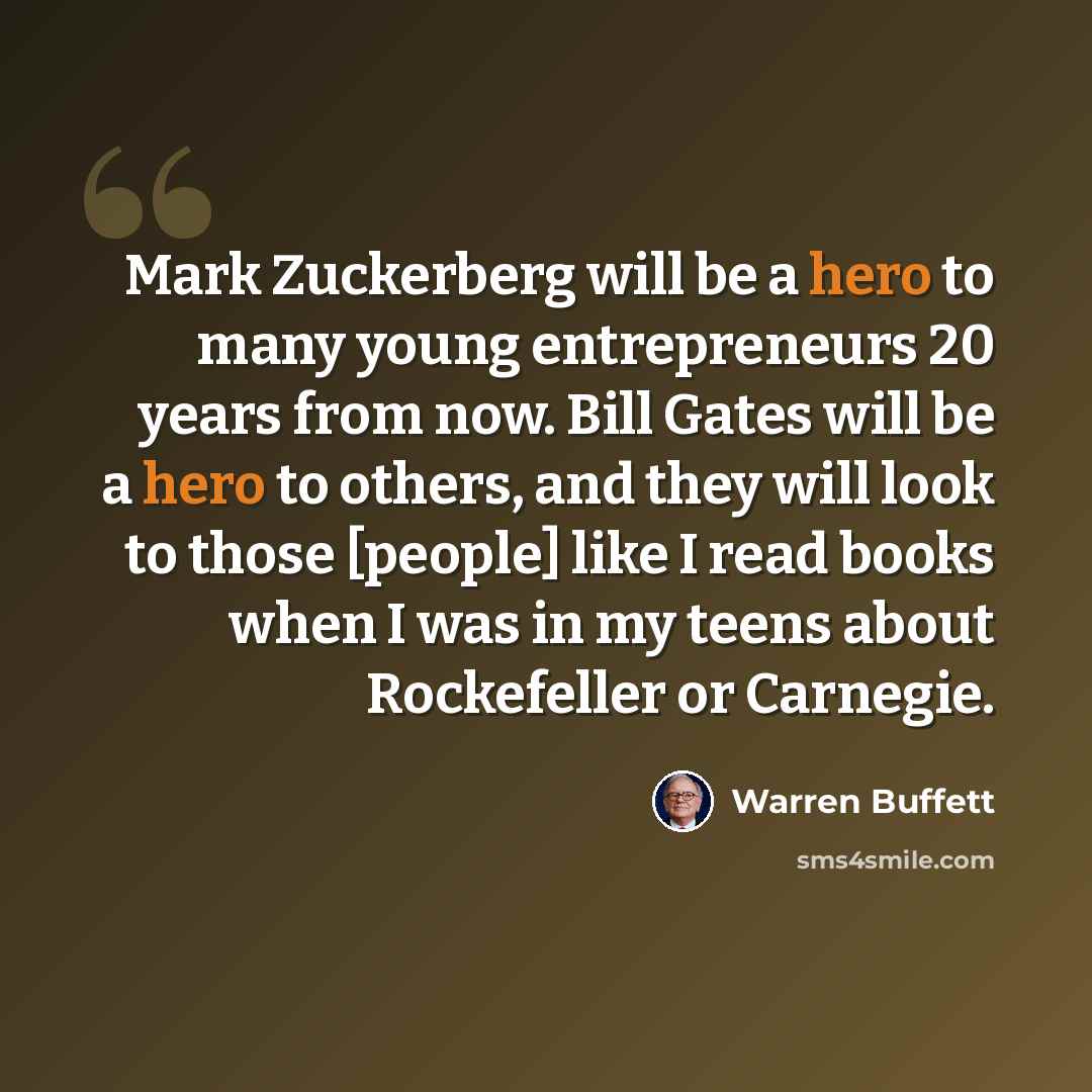 “Mark Zuckerberg will be a hero to many young entrepreneurs 20 years from now. Bill Gates will be a hero to others, and they will look to those [people] like I read books when I was in my teens about Rockefeller or Carnegie.” quote by Warren Buffett