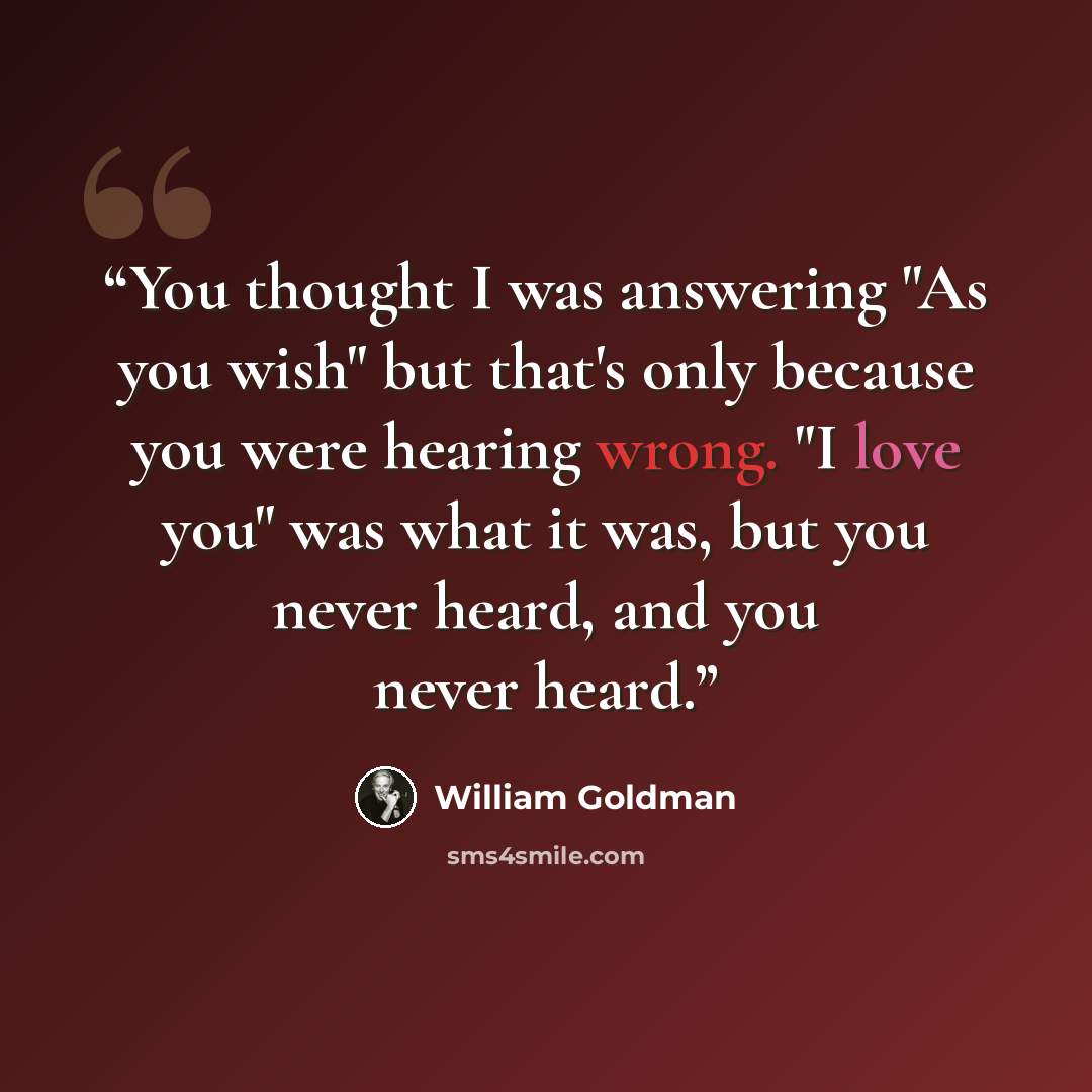 “You thought I was answering "As you wish" but that's only because you were hearing wrong. "I love you" was what it was, but you never heard, and you never heard.” quote by William Goldman