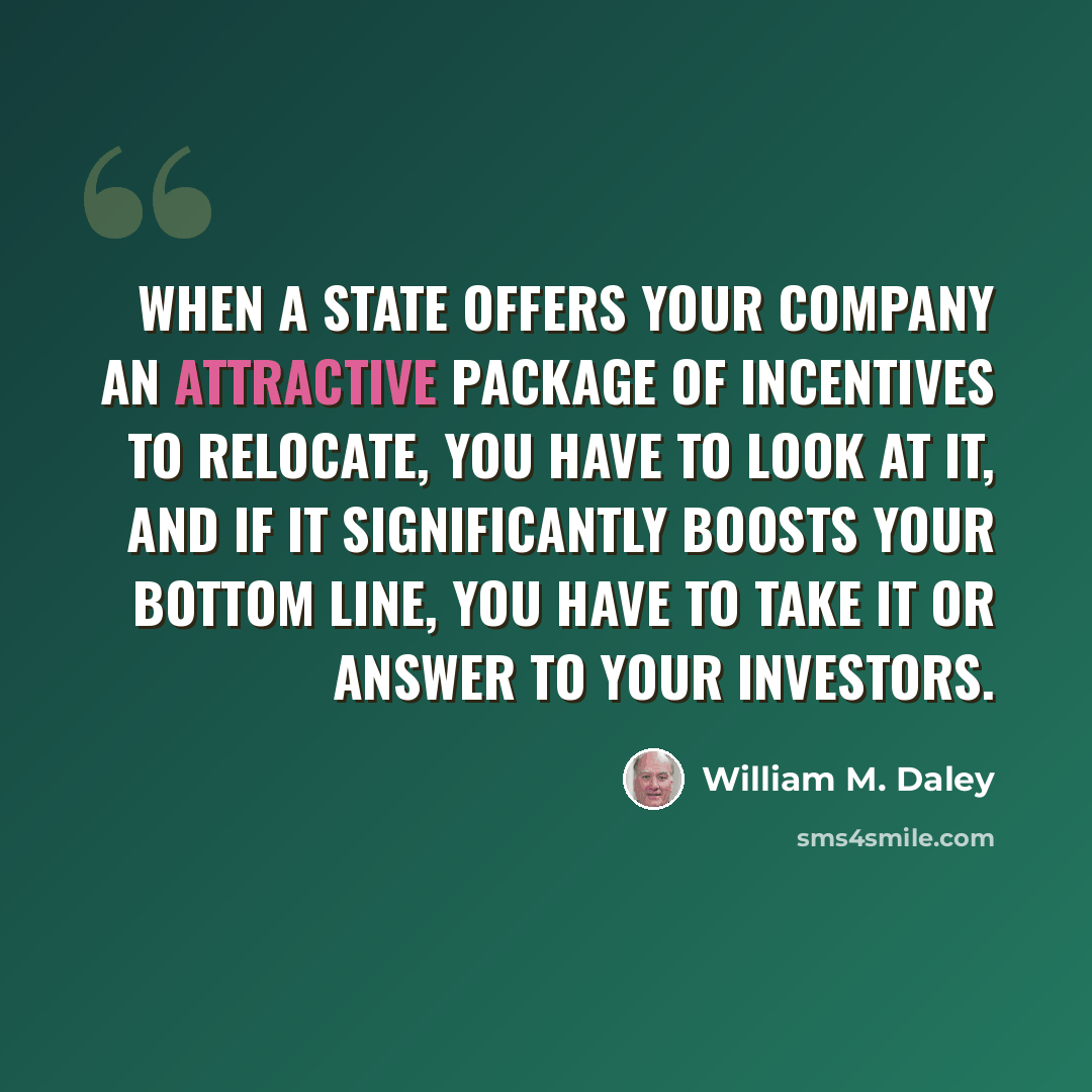 “When a state offers your company an attractive package of incentives to relocate, you have to look at it, and if it significantly boosts your bottom line, you have to take it or answer to your investors.” quote by William M. Daley