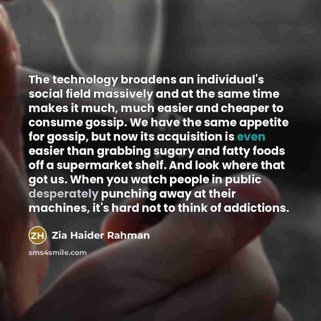 “The technology broadens an individual's social field massively and at the same time makes it much, much easier and cheaper to consume gossip. We have the same appetite for gossip, but now its acquisition is even easier than grabbing sugary and fatty foods off a supermarket shelf. And look where…” quote by Zia Haider Rahman